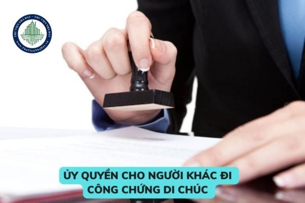 Ủy quyền cho người khác đi công chứng di chúc có được không? Di chúc có bất động sản thì công chứng ở đâu? 