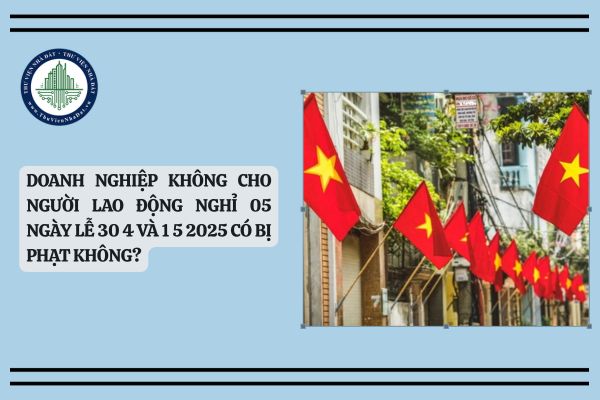 Doanh nghiệp không cho người lao động nghỉ 05 ngày lễ 30 4 và 1 5 2025 có bị phạt không?