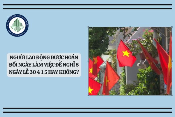Người lao động được hoán đổi ngày làm việc để nghỉ 5 ngày lễ 30 4 1 5 hay không?