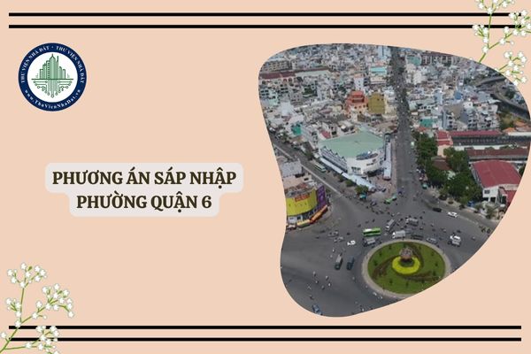 Dự kiến sáp nhập phường Quận 6 như thế nào? Phương án sáp nhập phường Quận 6 