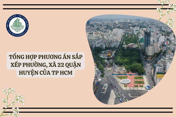 Tổng hợp Phương án sắp xếp phường, xã 22 quận huyện của TP HCM (dự kiến)