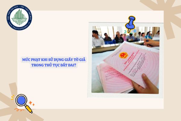Mức phạt khi sử dụng giấy tờ giả trong thủ tục đất đai là bao nhiêu?
