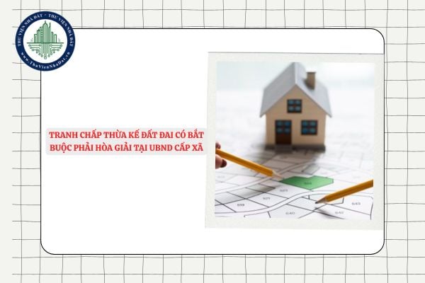 Tranh chấp thừa kế đất đai có bắt buộc phải hòa giải tại UBND cấp xã không?