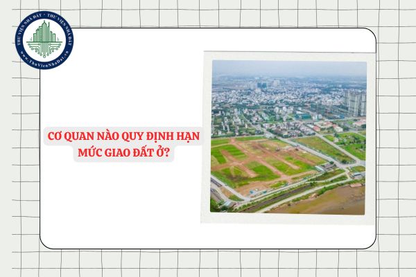 Cơ quan nào quy định hạn mức giao đất ở?