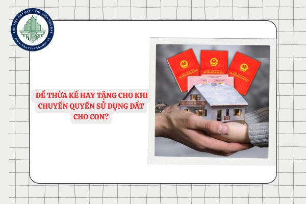Nên để thừa kế hay tặng cho khi chuyển quyền sử dụng đất cho con?