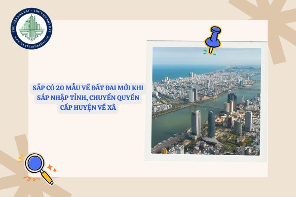 Sắp có 20 mẫu về đất đai mới khi sáp nhập tỉnh, chuyển quyền cấp huyện về xã