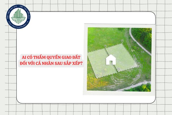 Ai có thẩm quyền giao đất đối với cá nhân sau sắp xếp?