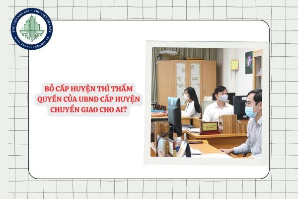 Bỏ cấp huyện thì thẩm quyền của UBND cấp huyện chuyển giao cho ai?