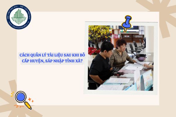 Cách quản lý tài liệu sau khi bỏ cấp huyện, sáp nhập tỉnh xã?