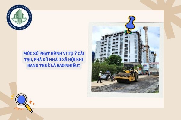 Mức xử phạt hành vi tự ý cải tạo, phá dỡ nhà ở xã hội khi đang thuê là bao nhiêu?