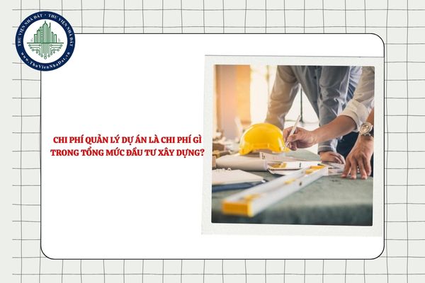 Chi phí quản lý dự án là chi phí gì trong tổng mức đầu tư xây dựng?