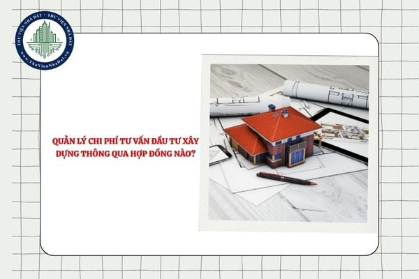 Quản lý chi phí tư vấn đầu tư xây dựng thông qua hợp đồng nào?