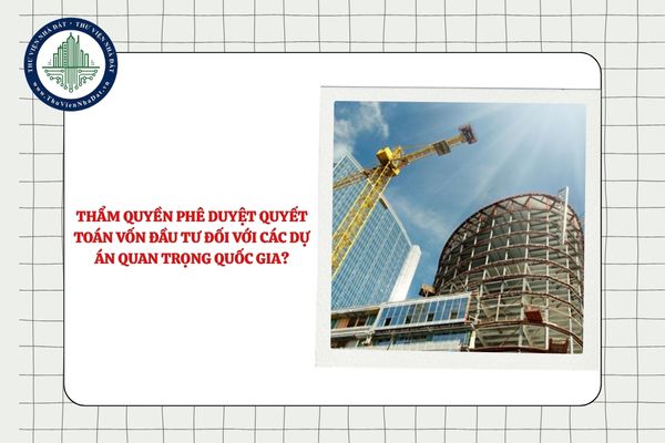 Ai có thẩm quyền phê duyệt quyết toán vốn đầu tư đối với các dự án quan trọng quốc gia?