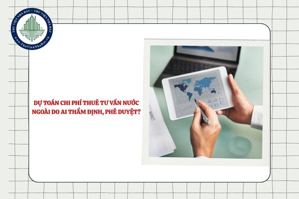 Dự toán chi phí thuê tư vấn nước ngoài do ai thẩm định, phê duyệt?