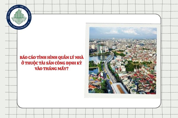Báo cáo tình hình quản lý nhà ở thuộc tài sản công định kỳ vào tháng mấy?