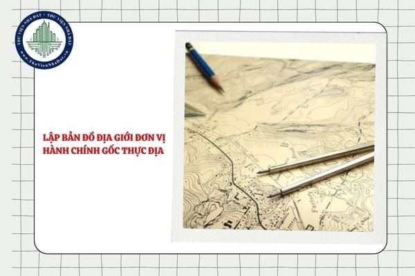 Việc lập bản đồ địa giới đơn vị hành chính gốc thực địa dựa trên những căn cứ nào?