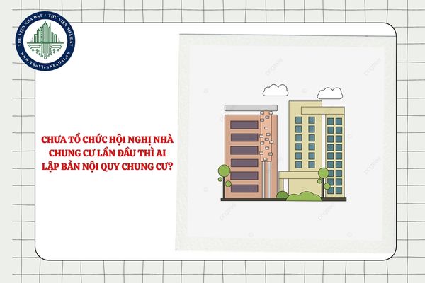 Chưa tổ chức Hội nghị nhà chung cư lần đầu thì ai lập Bản nội quy chung cư?