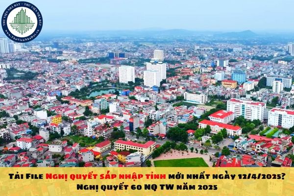 Tải File Nghị quyết sáp nhập tỉnh mới nhất ngày 12/4/2025? Nghị quyết 60 NQ TW năm 2025