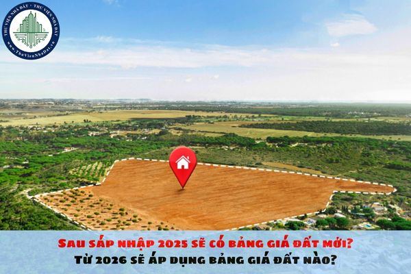 Sau sáp nhập 2025 sẽ có bảng giá đất mới? Từ 2026 sẽ áp dụng bảng giá đất nào?