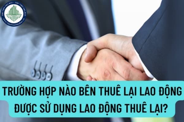 Trường hợp nào bên thuê lại lao động được sử dụng lao động thuê lại? Hợp đồng cho thuê lại lao động gồm những nội dung nào?