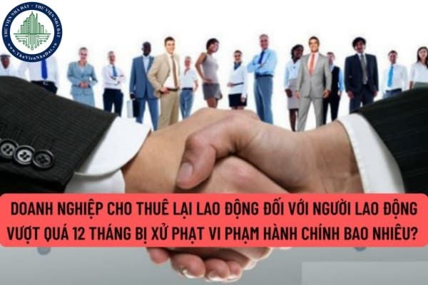 Doanh nghiệp cho thuê lại lao động đối với người lao động vượt quá 12 tháng bị xử phạt vi phạm hành chính bao nhiêu?