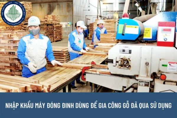 Thủ tục nhập khẩu máy móc thiết bị đã qua sử dụng được quy định như thế nào? Máy đóng đinh dùng để gia công gỗ đã qua sử dụng có được nhập khẩu về Việt Nam không? 