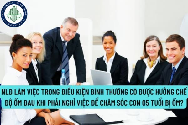 NLĐ làm việc trong điều kiện bình thường có được hưởng chế độ ốm đau khi phải nghỉ việc để chăm sóc con 05 tuổi bị ốm không?