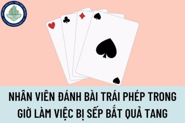 Nhân viên đánh bài trái phép trong giờ làm việc bị sếp bắt quả tang, thì sếp có quyền xử lý kỷ luật sa thải không?