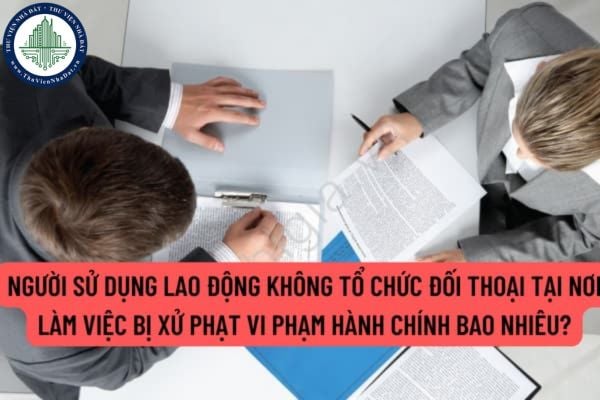 Người sử dụng lao động không tổ chức đối thoại tại nơi làm việc bị xử phạt vi phạm hành chính bao nhiêu?