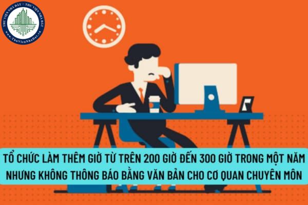 Tổ chức làm thêm giờ từ trên 200 giờ đến 300 giờ trong một năm nhưng không thông báo bằng văn bản cho cơ quan chuyên môn bị xử phạt bao nhiêu?