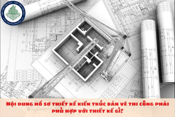 Nội dung hồ sơ thiết kế kiến trúc bản vẽ thi công phải phù hợp với thiết kế gì?