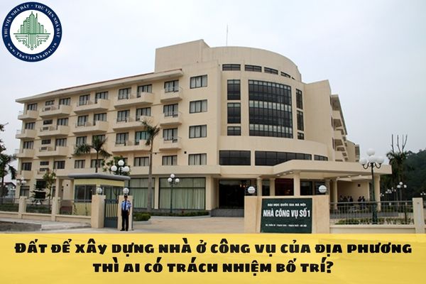 Đất để xây dựng nhà ở công vụ của địa phương thì ai có trách nhiệm bố trí?