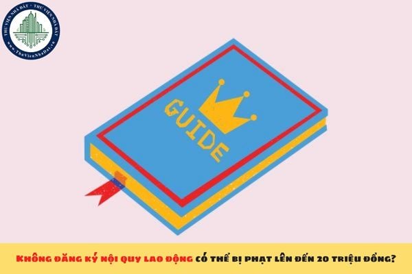 Không đăng ký nội quy lao động có thể bị phạt lên đến 20 triệu đồng?