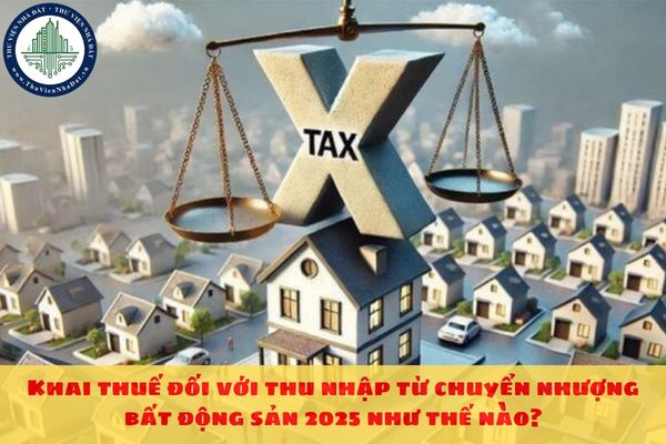 Khai thuế đối với thu nhập từ chuyển nhượng bất động sản 2025 như thế nào?