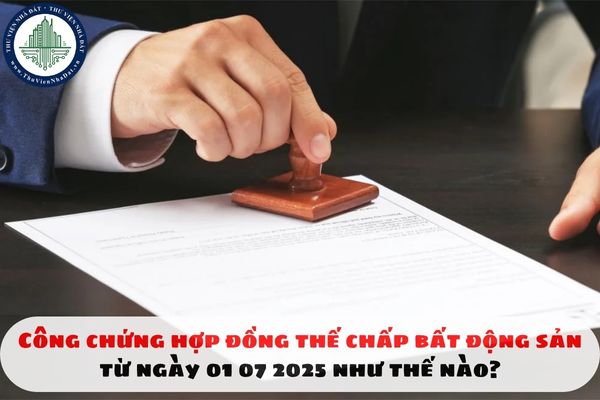 Công chứng hợp đồng thế chấp bất động sản từ ngày 01 07 2025 như thế nào?