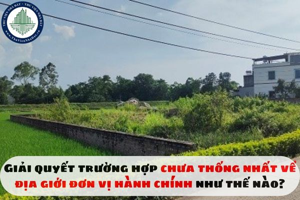 Giải quyết trường hợp chưa thống nhất về địa giới đơn vị hành chính như thế nào?