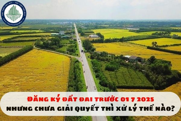 Đăng ký đất đai trước 01 7 2025 nhưng chưa giải quyết thì xử lý thế nào?