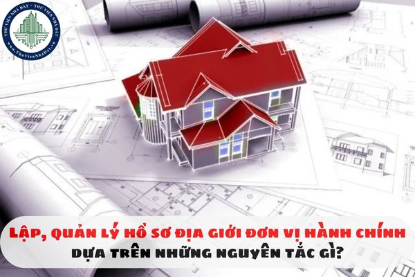 Lập, quản lý hồ sơ địa giới đơn vị hành chính dựa trên những nguyên tắc gì?