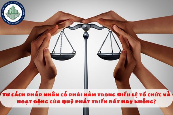 Tư cách pháp nhân có phải nằm trong Điều lệ tổ chức và hoạt động của Quỹ phát triển đất hay không?