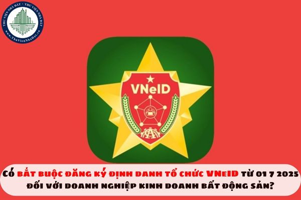 Có bắt buộc đăng ký định danh tổ chức VNeID từ 01 7 2025 đối với doanh nghiệp kinh doanh bất động sản?