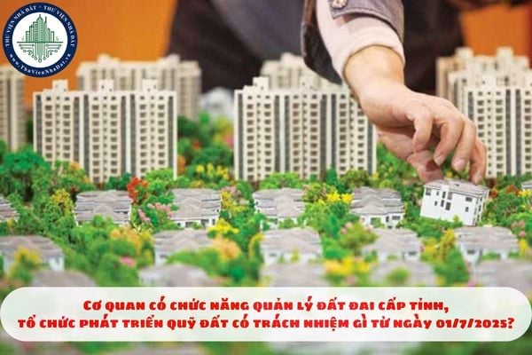 Cơ quan có chức năng quản lý đất đai cấp tỉnh, tổ chức phát triển quỹ đất có trách nhiệm gì từ ngày 01/7/2025?