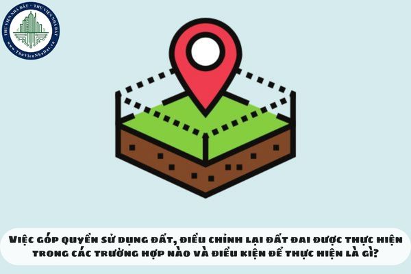 Việc góp quyền sử dụng đất, điều chỉnh lại đất đai được thực hiện trong các trường hợp nào và điều kiện để thực hiện là gì?