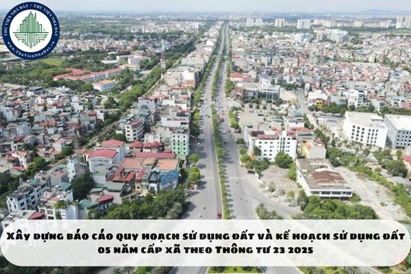 Xây dựng báo cáo quy hoạch sử dụng đất và kế hoạch sử dụng đất 05 năm cấp xã theo Thông tư 23 2025