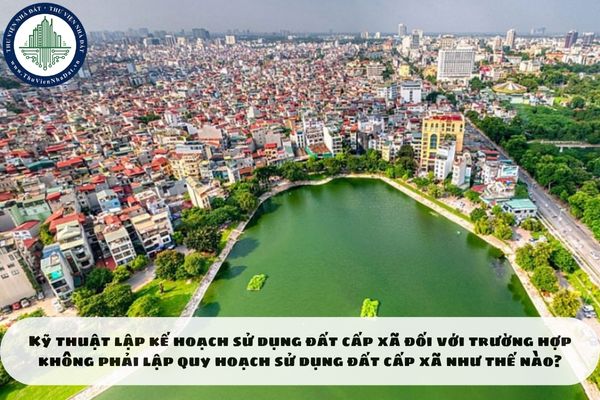 Kỹ thuật lập kế hoạch sử dụng đất cấp xã đối với trường hợp không phải lập quy hoạch sử dụng đất cấp xã như thế nào?