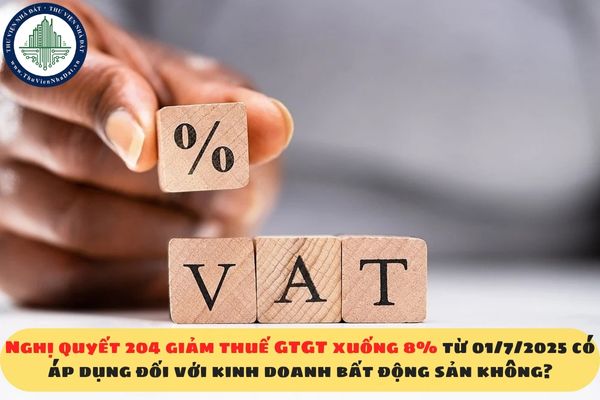 Nghị quyết 204 giảm thuế GTGT xuống 8% từ 01/7/2025 có áp dụng đối với kinh doanh bất động sản không?