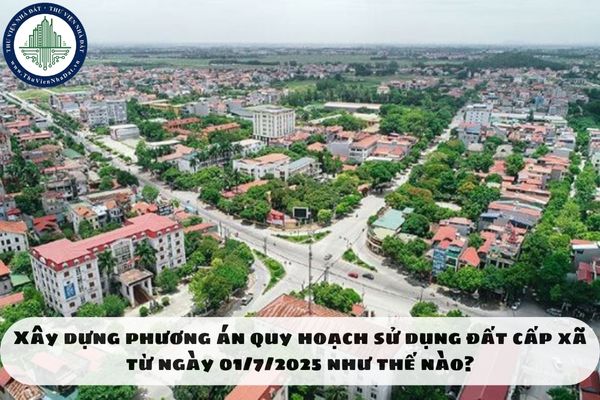 Xây dựng phương án quy hoạch sử dụng đất cấp xã từ ngày 01/7/2025 như thế nào?