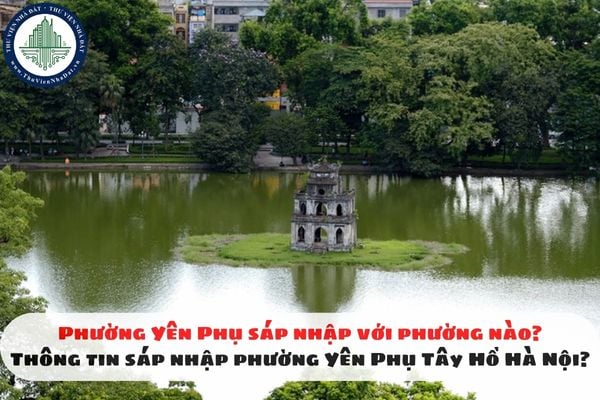 Phường Yên Phụ sáp nhập với phường nào? Thông tin sáp nhập phường Yên Phụ Tây Hồ Hà Nội?