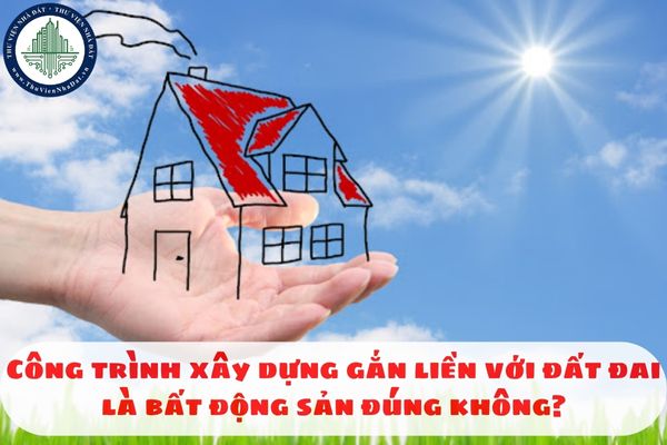 Công trình xây dựng gắn liền với đất đai là bất động sản đúng không?