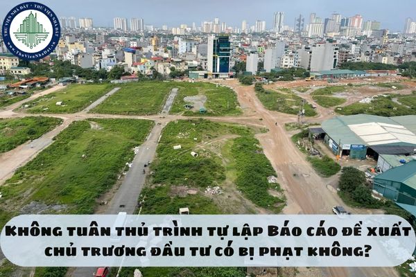 Không tuân thủ trình tự lập Báo cáo đề xuất chủ trương đầu tư có bị phạt không?