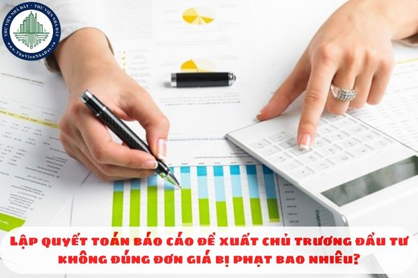 Lập quyết toán báo cáo đề xuất chủ trương đầu tư không đúng đơn giá bị phạt bao nhiêu?